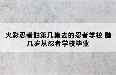 火影忍者鼬第几集去的忍者学校 鼬几岁从忍者学校毕业